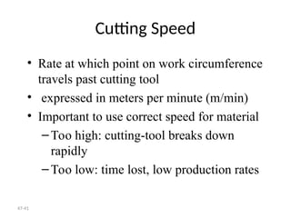 47-41
Cutting Speed
• Rate at which point on work circumference
travels past cutting tool
• expressed in meters per minute (m/min)
• Important to use correct speed for material
–Too high: cutting-tool breaks down
rapidly
–Too low: time lost, low production rates
 