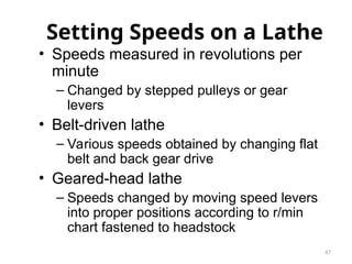 47
Setting Speeds on a Lathe
• Speeds measured in revolutions per
minute
– Changed by stepped pulleys or gear
levers
• Belt-driven lathe
– Various speeds obtained by changing flat
belt and back gear drive
• Geared-head lathe
– Speeds changed by moving speed levers
into proper positions according to r/min
chart fastened to headstock
 