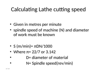 47-49
Calculating Lathe cutting speed
• Given in metres per minute
• spindle speed of machine (N) and diameter
of work must be known
• S (m/min)= πDN/1000
• Where π= 22/7 or 3.142
• D= diameter of material
• N= Spindle speed(rev/min)
 