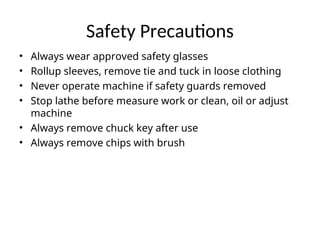 Safety Precautions
• Always wear approved safety glasses
• Rollup sleeves, remove tie and tuck in loose clothing
• Never operate machine if safety guards removed
• Stop lathe before measure work or clean, oil or adjust
machine
• Always remove chuck key after use
• Always remove chips with brush
 