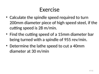 Exercise
• Calculate the spindle speed required to turn
200mm diameter piece of high speed steel, if the
cutting speed is 28 m/min.
• Find the cutting speed of a 15mm diameter bar
being turned with a spindle of 955 rev/min.
• Determine the lathe speed to cut a 40mm
diameter at 30 m/min
47-52
 