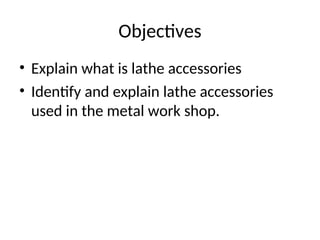 Objectives
• Explain what is lathe accessories
• Identify and explain lathe accessories
used in the metal work shop.
 
