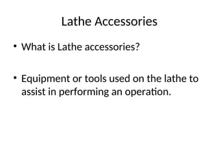 Lathe Accessories
• What is Lathe accessories?
• Equipment or tools used on the lathe to
assist in performing an operation.
 