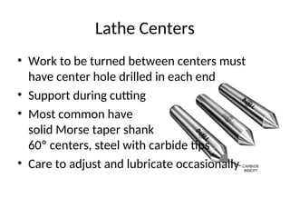 Lathe Centers
• Work to be turned between centers must
have center hole drilled in each end
• Support during cutting
• Most common have
solid Morse taper shank
60º centers, steel with carbide tips
• Care to adjust and lubricate occasionally
 