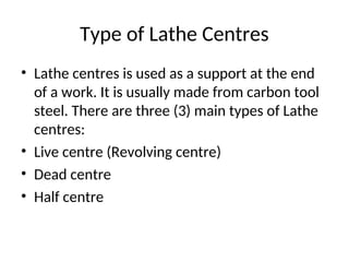 Type of Lathe Centres
• Lathe centres is used as a support at the end
of a work. It is usually made from carbon tool
steel. There are three (3) main types of Lathe
centres:
• Live centre (Revolving centre)
• Dead centre
• Half centre
 