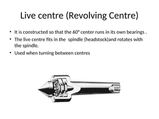 Live centre (Revolving Centre)
• It is constructed so that the 60° center runs in its own bearings .
• The live centre fits in the spindle (headstock)and rotates with
the spindle.
• Used when turning between centres
 