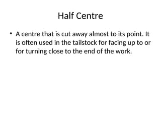 Half Centre
• A centre that is cut away almost to its point. It
is often used in the tailstock for facing up to or
for turning close to the end of the work.
 