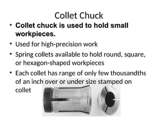 Collet Chuck
• Collet chuck is used to hold small
Collet chuck is used to hold small
workpieces.
workpieces.
• Used for high-precision work
• Spring collets available to hold round, square,
or hexagon-shaped workpieces
• Each collet has range of only few thousandths
of an inch over or under size stamped on
collet
 