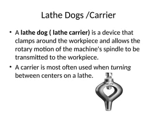 Lathe Dogs /Carrier
• A lathe dog ( lathe carrier) is a device that
clamps around the workpiece and allows the
rotary motion of the machine's spindle to be
transmitted to the workpiece.
• A carrier is most often used when turning
between centers on a lathe.
 