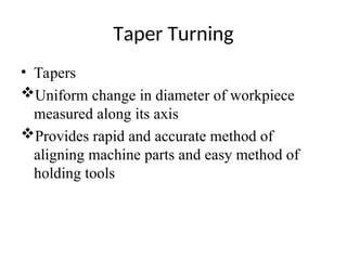 Taper Turning
• Tapers
Uniform change in diameter of workpiece
measured along its axis
Provides rapid and accurate method of
aligning machine parts and easy method of
holding tools
 