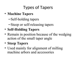 Types of Tapers
• Machine Tapers
–Self-holding tapers
–Steep or self-releasing tapers
• Self-Holding Tapers
• Remain in position because of the wedging
action of the small taper angle
• Steep Tapers
• Used mainly for alignment of milling
machine arbors and accessories
 
