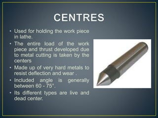 • Used for holding the work piece
in lathe.
• The entire load of the work
piece and thrust developed due
to metal cutting is taken by the
centers
• Made up of very hard metals to
resist deflection and wear .
• Included angle is generally
between 60 - 75°.
• Its different types are live and
dead center.
 