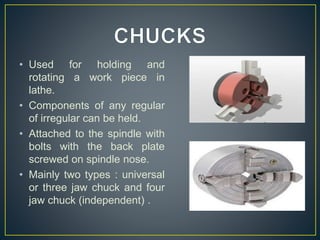 • Used for holding and
rotating a work piece in
lathe.
• Components of any regular
of irregular can be held.
• Attached to the spindle with
bolts with the back plate
screwed on spindle nose.
• Mainly two types : universal
or three jaw chuck and four
jaw chuck (independent) .
 