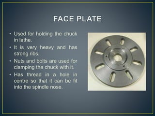 • Used for holding the chuck
in lathe.
• It is very heavy and has
strong ribs.
• Nuts and bolts are used for
clamping the chuck with it.
• Has thread in a hole in
centre so that it can be fit
into the spindle nose.
 