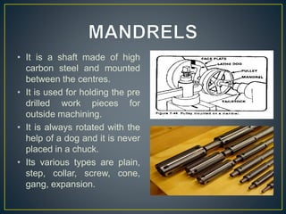 • It is a shaft made of high
carbon steel and mounted
between the centres.
• It is used for holding the pre
drilled work pieces for
outside machining.
• It is always rotated with the
help of a dog and it is never
placed in a chuck.
• Its various types are plain,
step, collar, screw, cone,
gang, expansion.
 