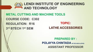 LENDI INSTITUTE OF ENGINEERING
AND TECHNOLOGY
METAL CUTTING AND MACHINE TOOLS
COURSE CODE: C302
REGULATION: R16
3rd BTECH 1st SEM
PREPARED BY :
POLAYYA CHINTADA M.TECH,M.B.A,(PhD)
ASSISTANT PROFESSOR
TOPIC:
LATHE ACCESSORIES
 