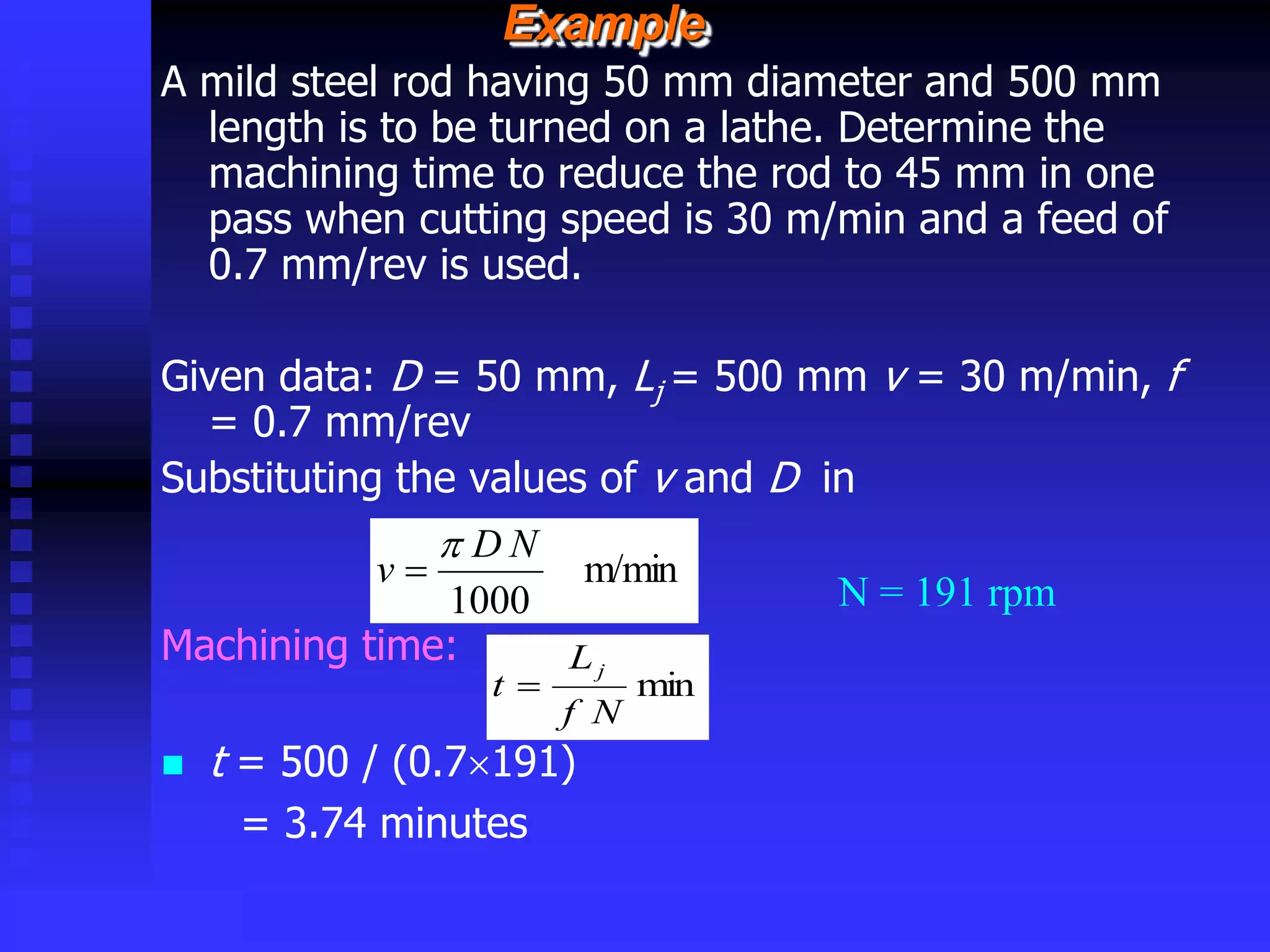 © rkm2003
Example
A mild steel rod having 50 mm diameter and 500 mm
length is to be turned on a lathe. Determine the
machining time to reduce the rod to 45 mm in one
pass when cutting speed is 30 m/min and a feed of
0.7 mm/rev is used.
Given data: D = 50 mm, Lj = 500 mm v = 30 m/min, f
= 0.7 mm/rev
Substituting the values of v and D in
Machining time:
 t = 500 / (0.7191)
= 3.74 minutes
m/min
1000
N
D
v


N = 191 rpm
min
N
f
L
t
j

 