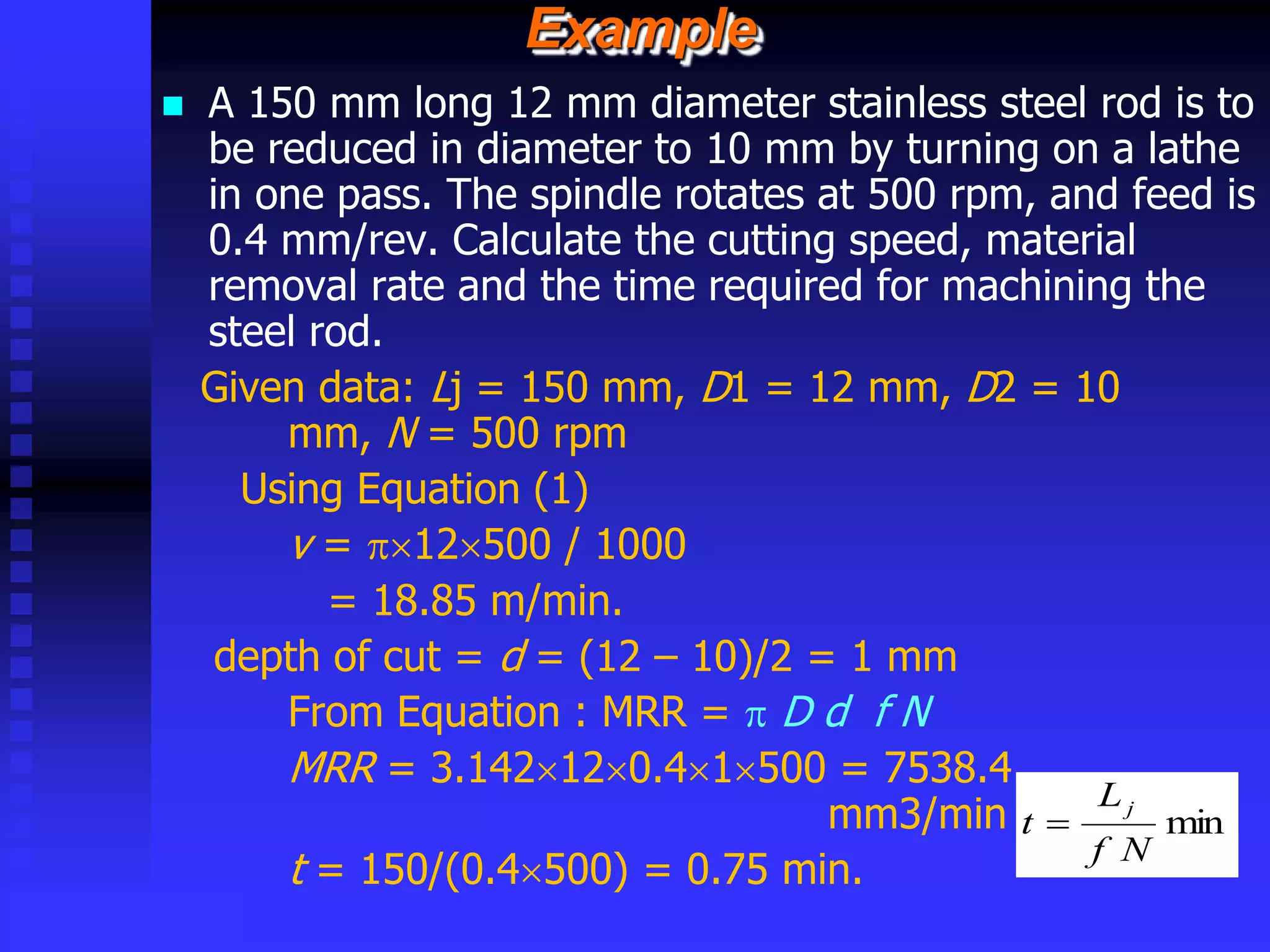 © rkm2003
Example
 A 150 mm long 12 mm diameter stainless steel rod is to
be reduced in diameter to 10 mm by turning on a lathe
in one pass. The spindle rotates at 500 rpm, and feed is
0.4 mm/rev. Calculate the cutting speed, material
removal rate and the time required for machining the
steel rod.
Given data: Lj = 150 mm, D1 = 12 mm, D2 = 10
mm, N = 500 rpm
Using Equation (1)
v = 12500 / 1000
= 18.85 m/min.
depth of cut = d = (12 – 10)/2 = 1 mm
From Equation : MRR =  D d f N
MRR = 3.142120.41500 = 7538.4
mm3/min
t = 150/(0.4500) = 0.75 min.
min
N
f
L
t
j

 