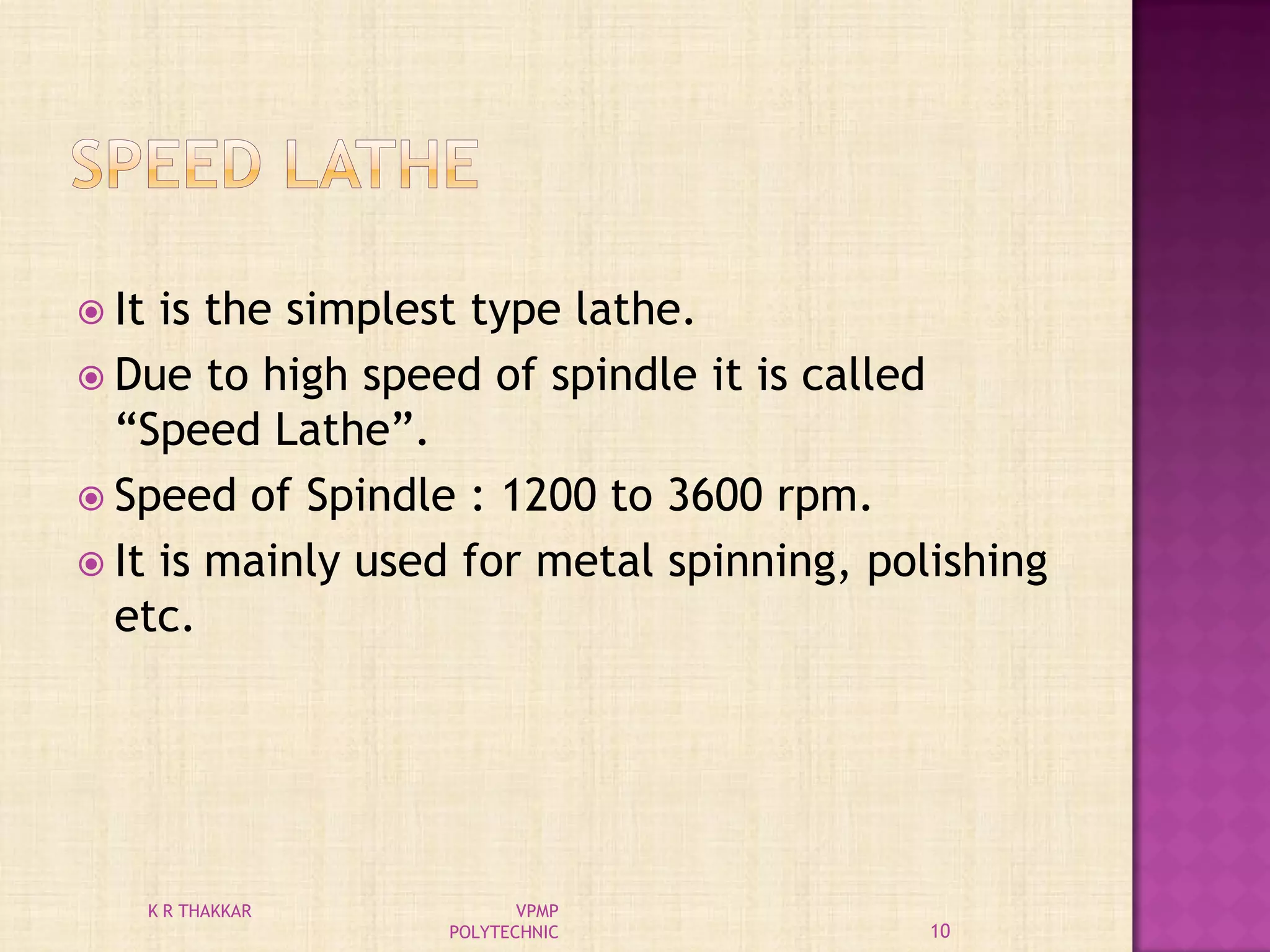  It is the simplest type lathe.
 Due to high speed of spindle it is called
“Speed Lathe”.
 Speed of Spindle : 1200 to 3600 rpm.
 It is mainly used for metal spinning, polishing
etc.
10
K R THAKKAR VPMP
POLYTECHNIC
 