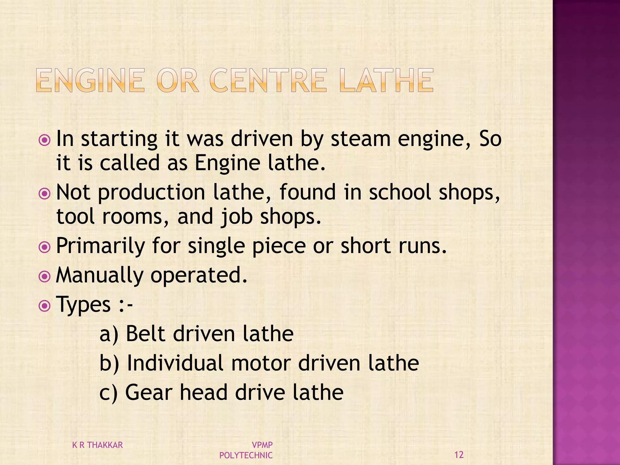  In starting it was driven by steam engine, So
it is called as Engine lathe.
 Not production lathe, found in school shops,
tool rooms, and job shops.
 Primarily for single piece or short runs.
 Manually operated.
 Types :-
a) Belt driven lathe
b) Individual motor driven lathe
c) Gear head drive lathe
12
K R THAKKAR VPMP
POLYTECHNIC
 