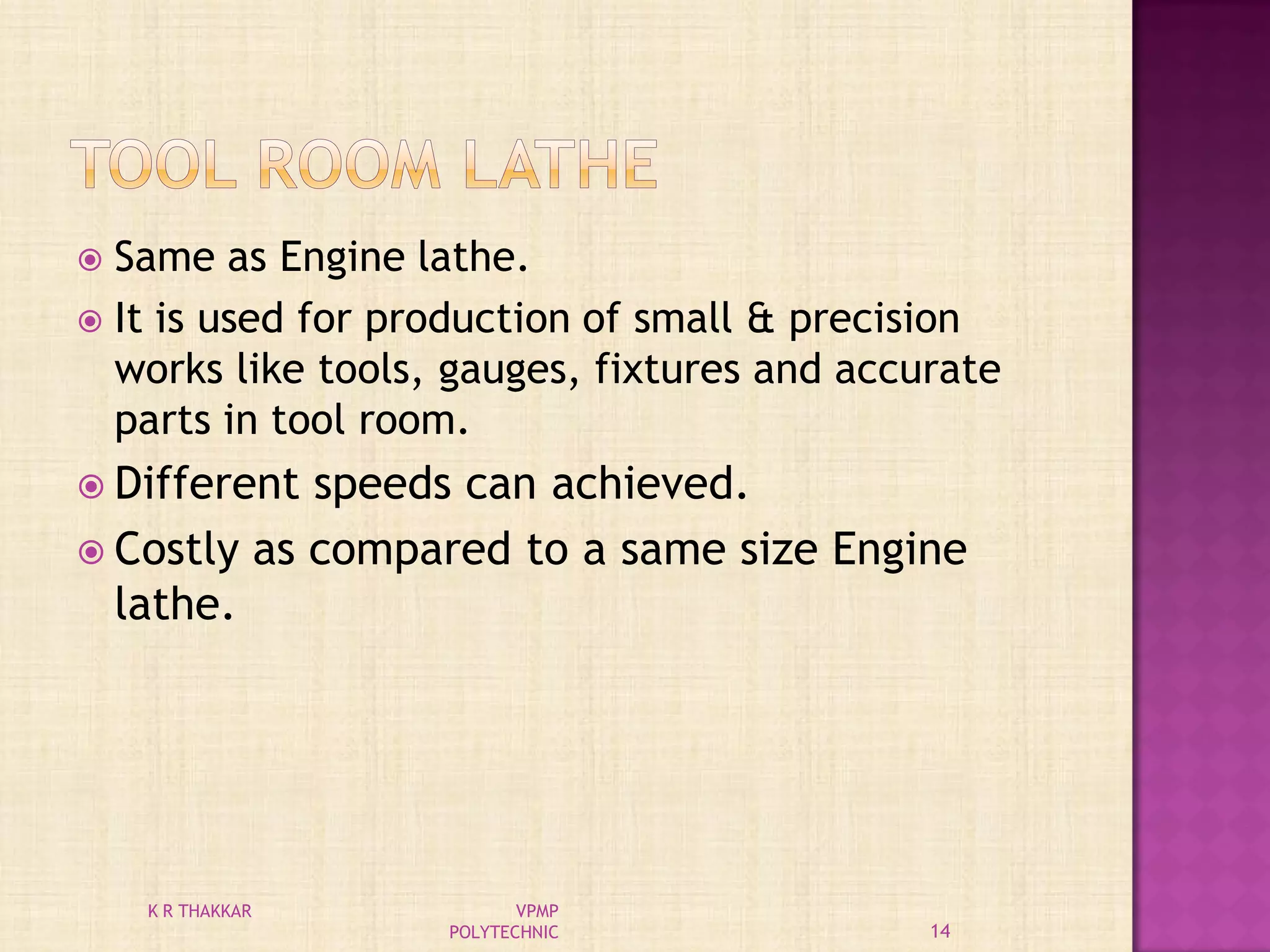  Same as Engine lathe.
 It is used for production of small & precision
works like tools, gauges, fixtures and accurate
parts in tool room.
 Different speeds can achieved.
 Costly as compared to a same size Engine
lathe.
14
K R THAKKAR VPMP
POLYTECHNIC
 