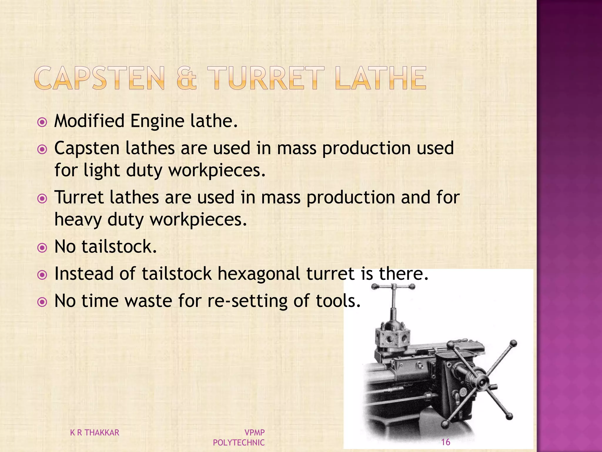  Modified Engine lathe.
 Capsten lathes are used in mass production used
for light duty workpieces.
 Turret lathes are used in mass production and for
heavy duty workpieces.
 No tailstock.
 Instead of tailstock hexagonal turret is there.
 No time waste for re-setting of tools.
16
K R THAKKAR VPMP
POLYTECHNIC
 