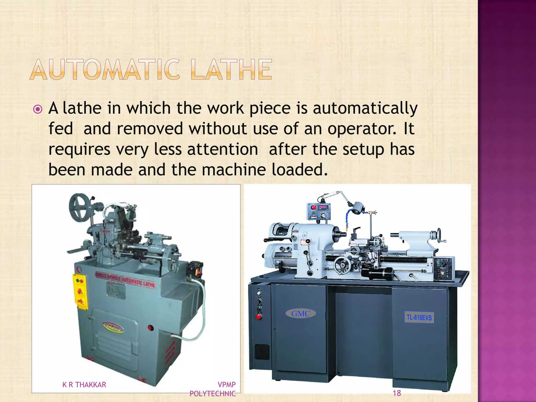  A lathe in which the work piece is automatically
fed and removed without use of an operator. It
requires very less attention after the setup has
been made and the machine loaded.
18
K R THAKKAR VPMP
POLYTECHNIC
 