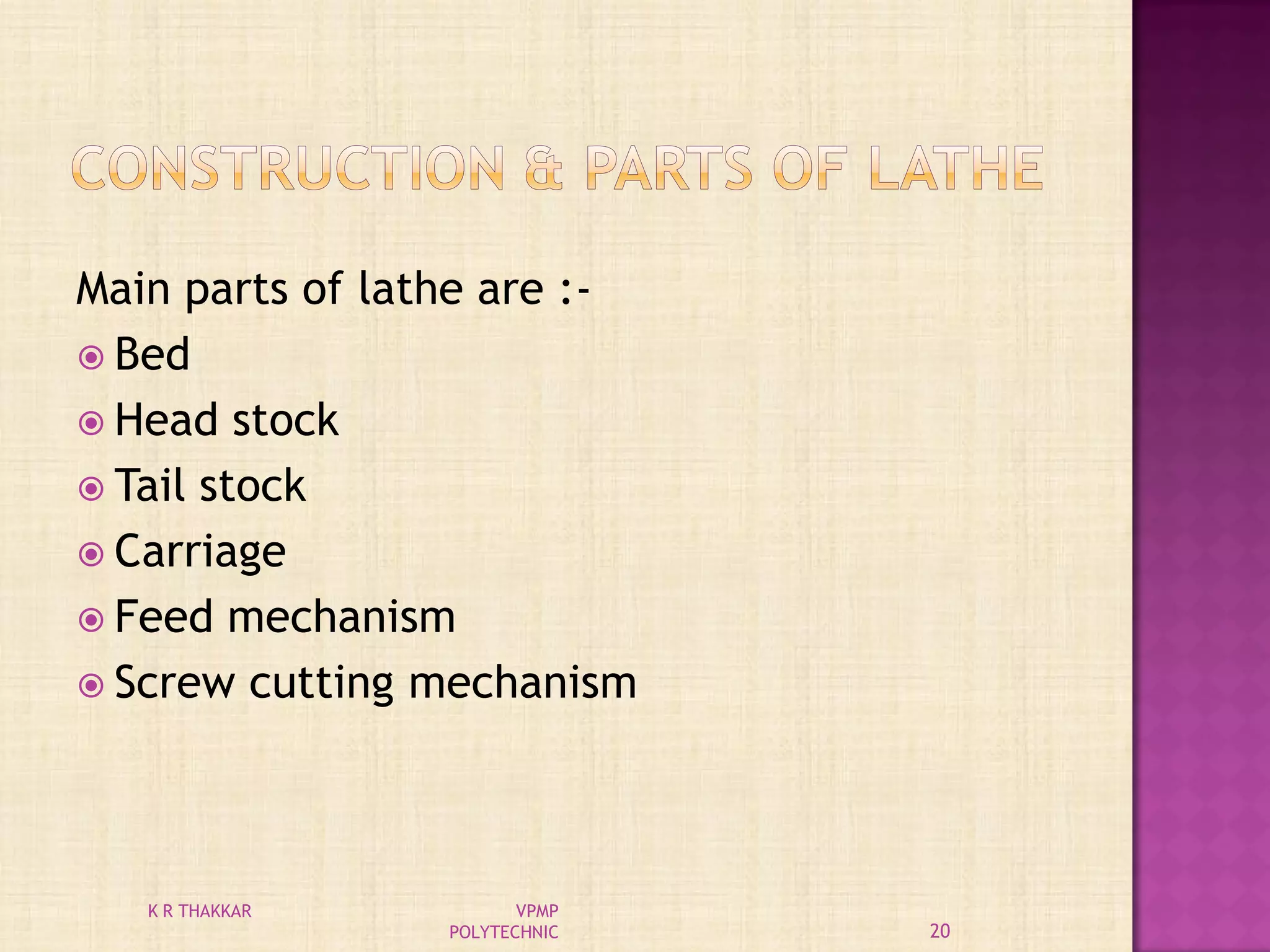 Main parts of lathe are :-
 Bed
 Head stock
 Tail stock
 Carriage
 Feed mechanism
 Screw cutting mechanism
20
K R THAKKAR VPMP
POLYTECHNIC
 