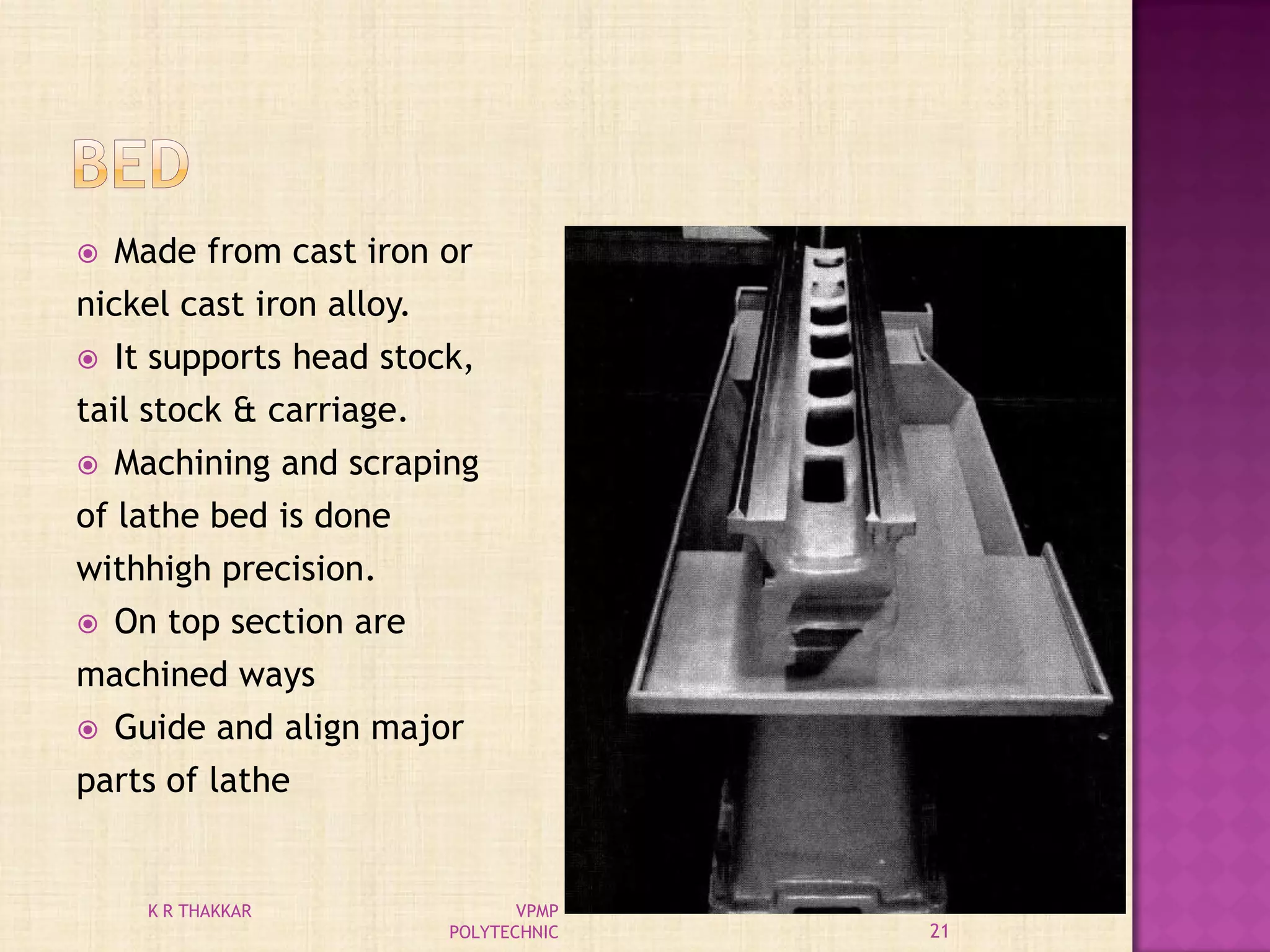  Made from cast iron or
nickel cast iron alloy.
 It supports head stock,
tail stock & carriage.
 Machining and scraping
of lathe bed is done
withhigh precision.
 On top section are
machined ways
 Guide and align major
parts of lathe
21
K R THAKKAR VPMP
POLYTECHNIC
 