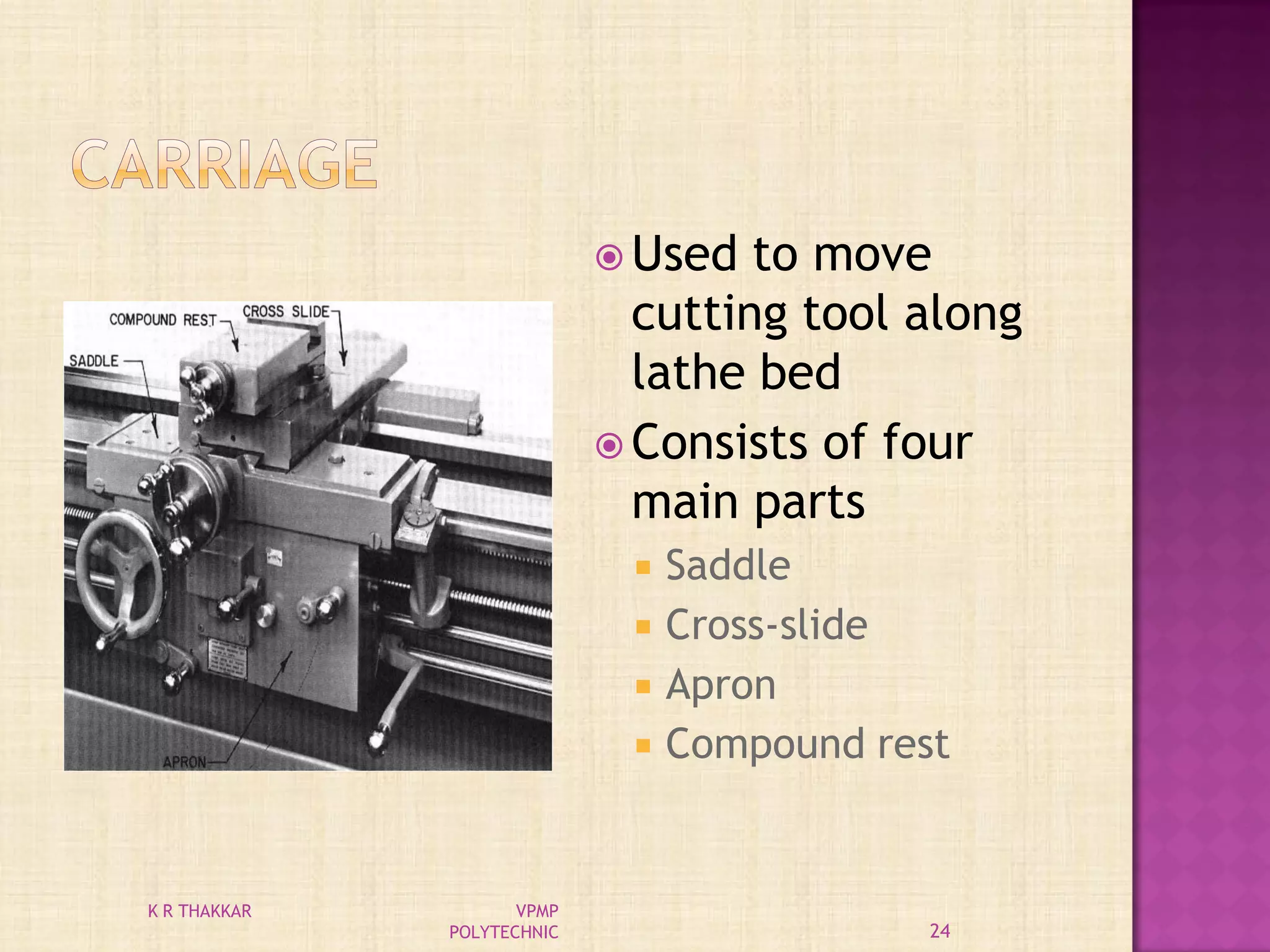  Used to move
cutting tool along
lathe bed
 Consists of four
main parts
 Saddle
 Cross-slide
 Apron
 Compound rest
24
K R THAKKAR VPMP
POLYTECHNIC
 