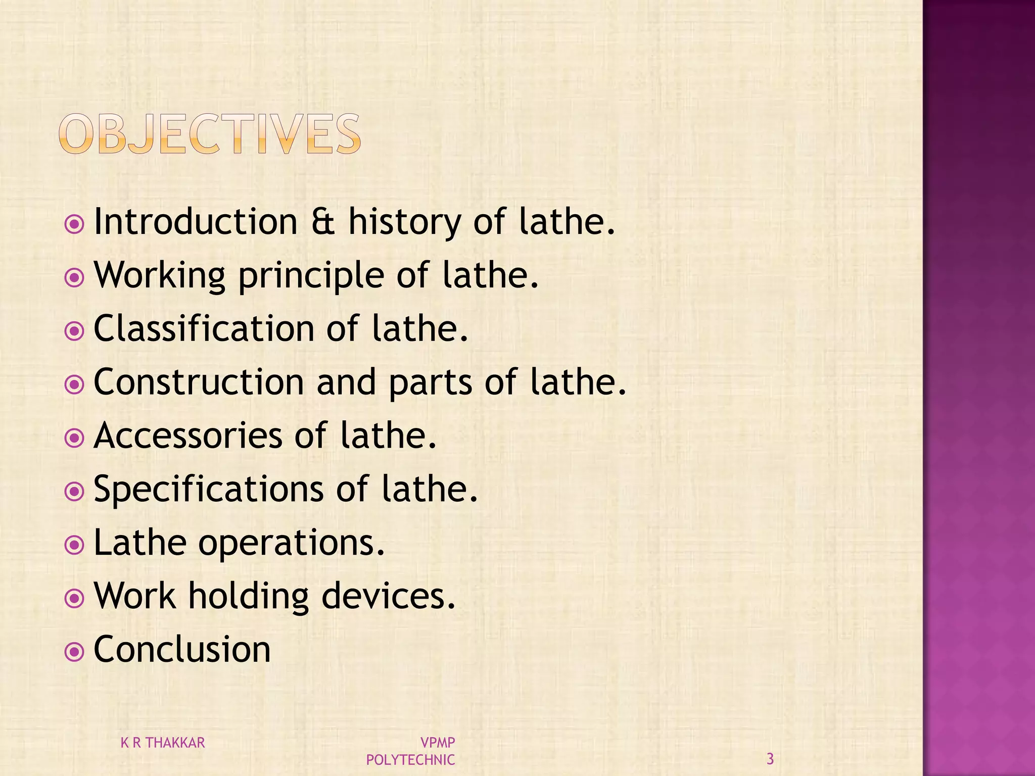  Introduction & history of lathe.
 Working principle of lathe.
 Classification of lathe.
 Construction and parts of lathe.
 Accessories of lathe.
 Specifications of lathe.
 Lathe operations.
 Work holding devices.
 Conclusion
3
K R THAKKAR VPMP
POLYTECHNIC
 