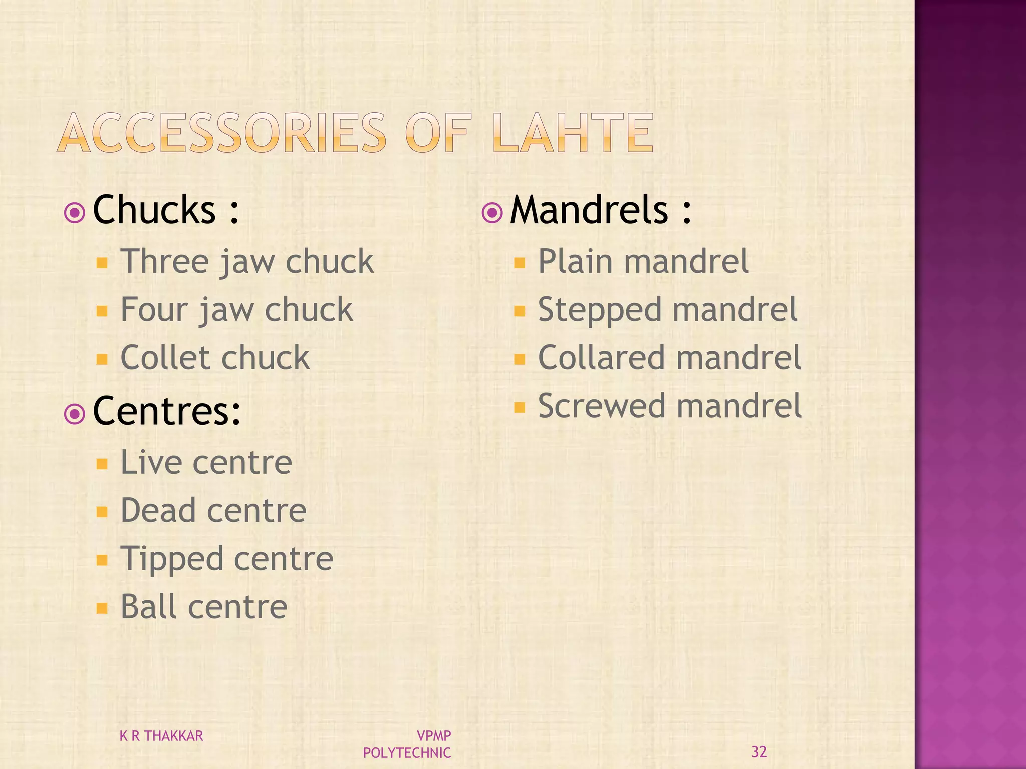  Chucks :
 Three jaw chuck
 Four jaw chuck
 Collet chuck
 Centres:
 Live centre
 Dead centre
 Tipped centre
 Ball centre
 Mandrels :
 Plain mandrel
 Stepped mandrel
 Collared mandrel
 Screwed mandrel
32
K R THAKKAR VPMP
POLYTECHNIC
 