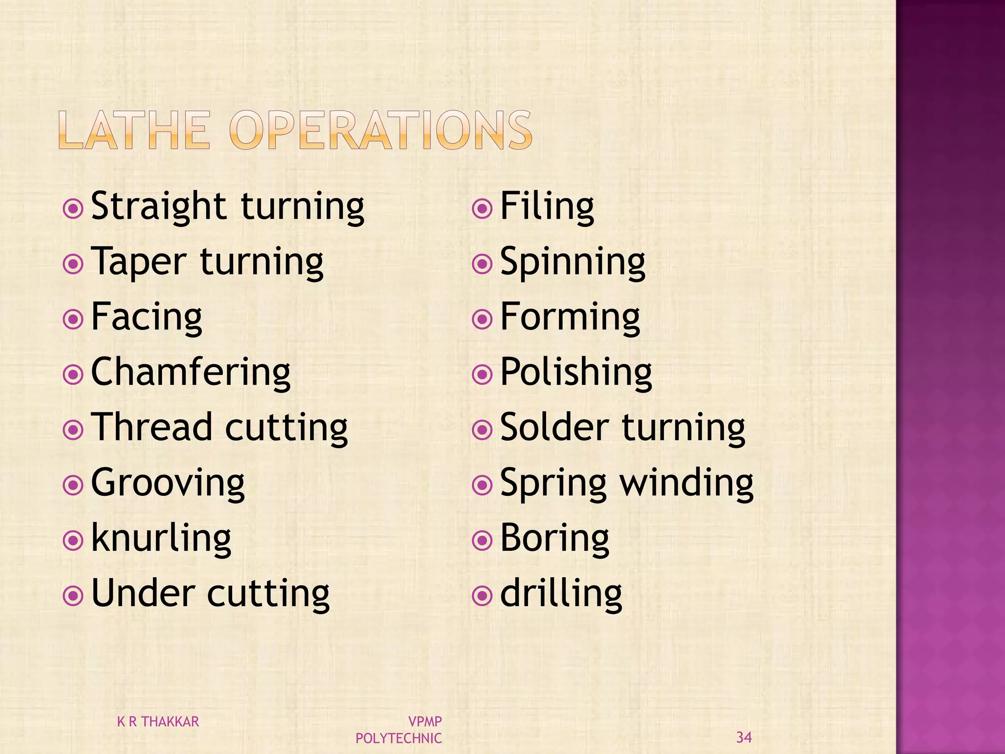  Straight turning
 Taper turning
 Facing
 Chamfering
 Thread cutting
 Grooving
 knurling
 Under cutting
 Filing
 Spinning
 Forming
 Polishing
 Solder turning
 Spring winding
 Boring
 drilling
34
K R THAKKAR VPMP
POLYTECHNIC
 