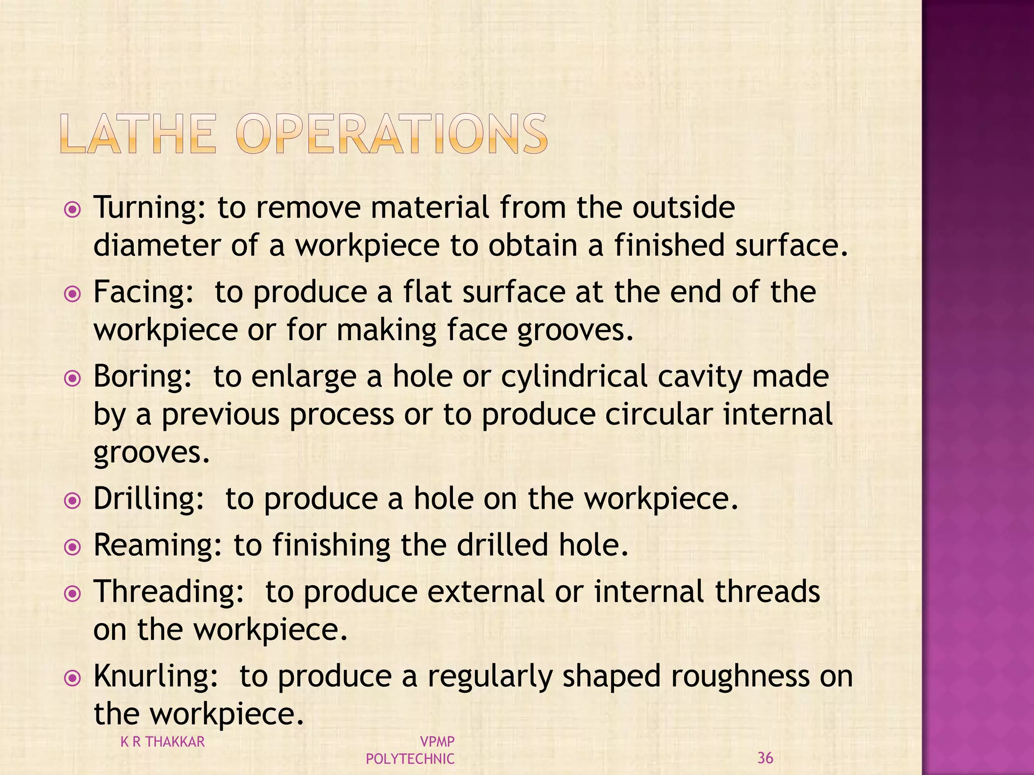  Turning: to remove material from the outside
diameter of a workpiece to obtain a finished surface.
 Facing: to produce a flat surface at the end of the
workpiece or for making face grooves.
 Boring: to enlarge a hole or cylindrical cavity made
by a previous process or to produce circular internal
grooves.
 Drilling: to produce a hole on the workpiece.
 Reaming: to finishing the drilled hole.
 Threading: to produce external or internal threads
on the workpiece.
 Knurling: to produce a regularly shaped roughness on
the workpiece.
36
K R THAKKAR VPMP
POLYTECHNIC
 