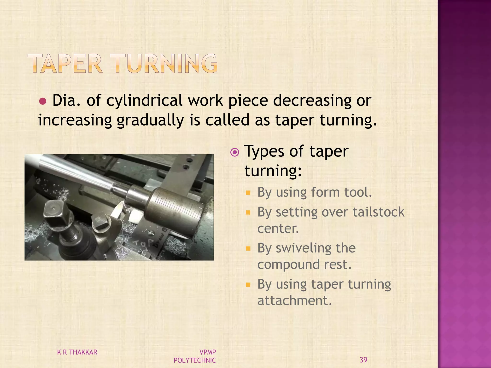  Types of taper
turning:
 By using form tool.
 By setting over tailstock
center.
 By swiveling the
compound rest.
 By using taper turning
attachment.
● Dia. of cylindrical work piece decreasing or
increasing gradually is called as taper turning.
39
K R THAKKAR VPMP
POLYTECHNIC
 