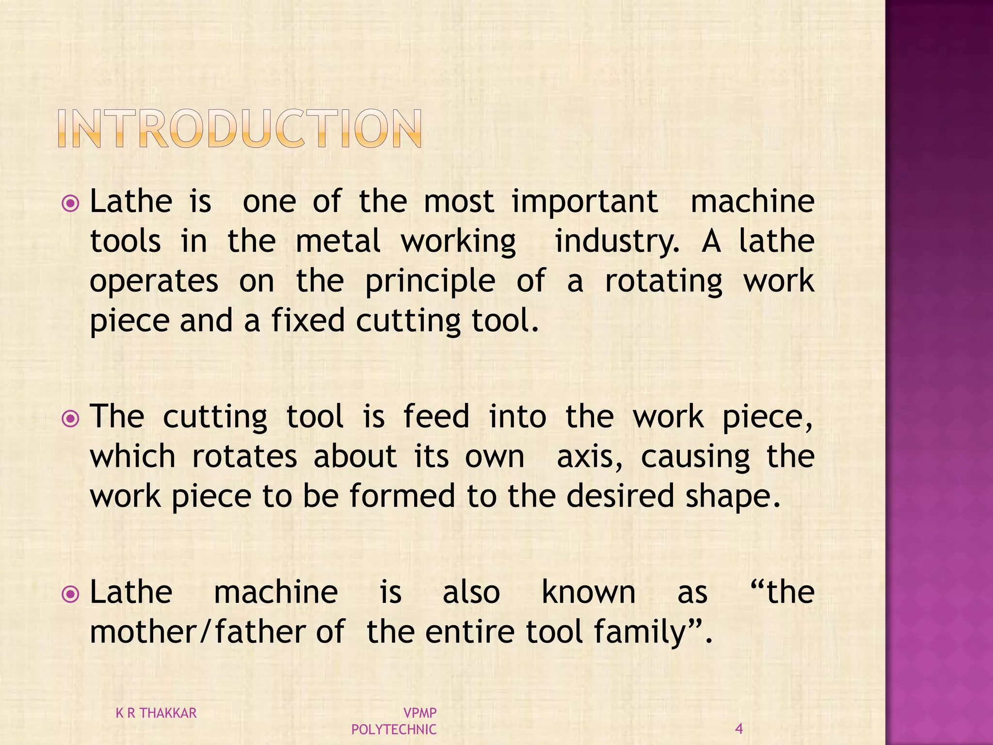  Lathe is one of the most important machine
tools in the metal working industry. A lathe
operates on the principle of a rotating work
piece and a fixed cutting tool.
 The cutting tool is feed into the work piece,
which rotates about its own axis, causing the
work piece to be formed to the desired shape.
 Lathe machine is also known as “the
mother/father of the entire tool family”.
4
K R THAKKAR VPMP
POLYTECHNIC
 
