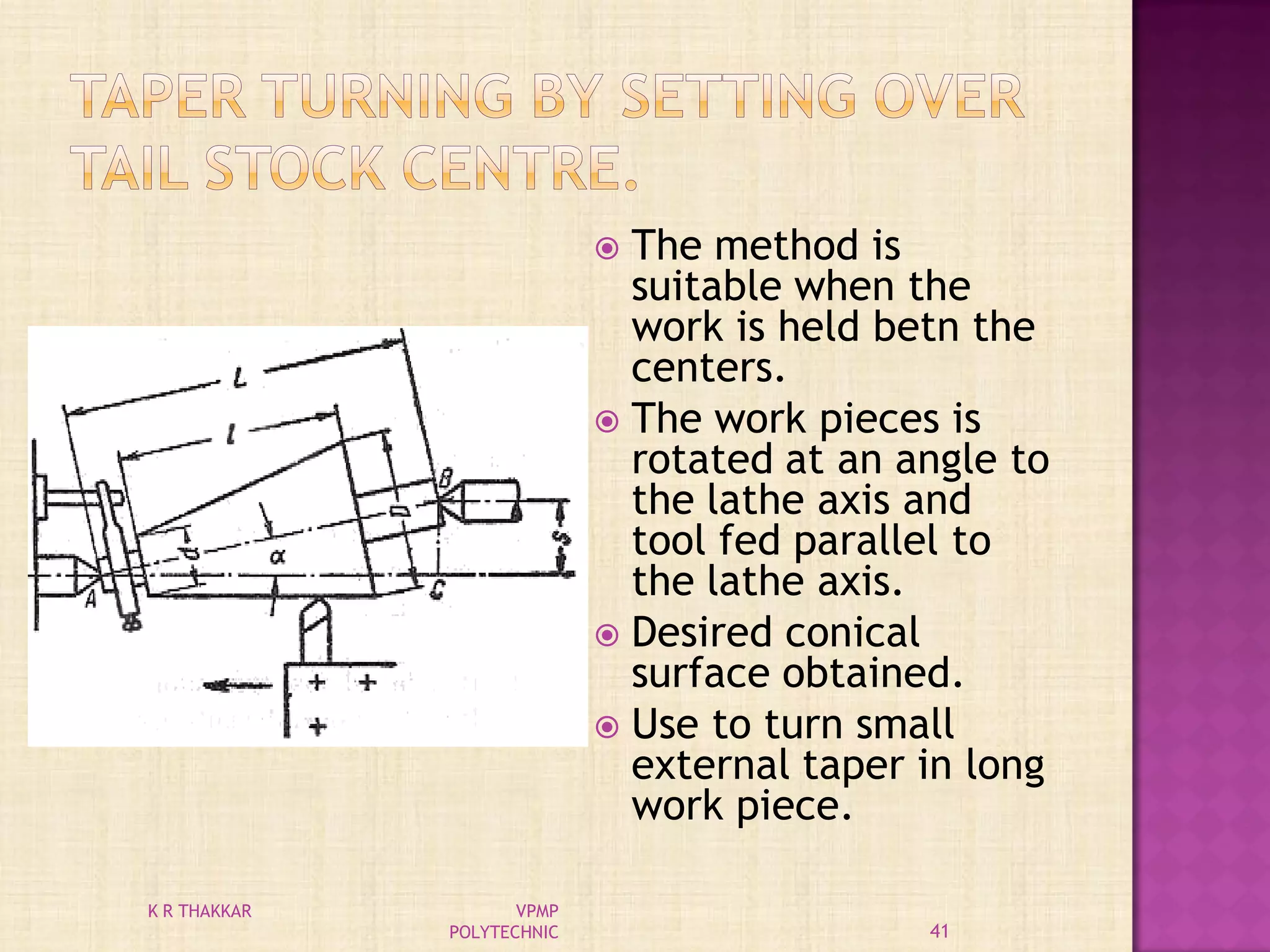  The method is
suitable when the
work is held betn the
centers.
 The work pieces is
rotated at an angle to
the lathe axis and
tool fed parallel to
the lathe axis.
 Desired conical
surface obtained.
 Use to turn small
external taper in long
work piece.
41
K R THAKKAR VPMP
POLYTECHNIC
 