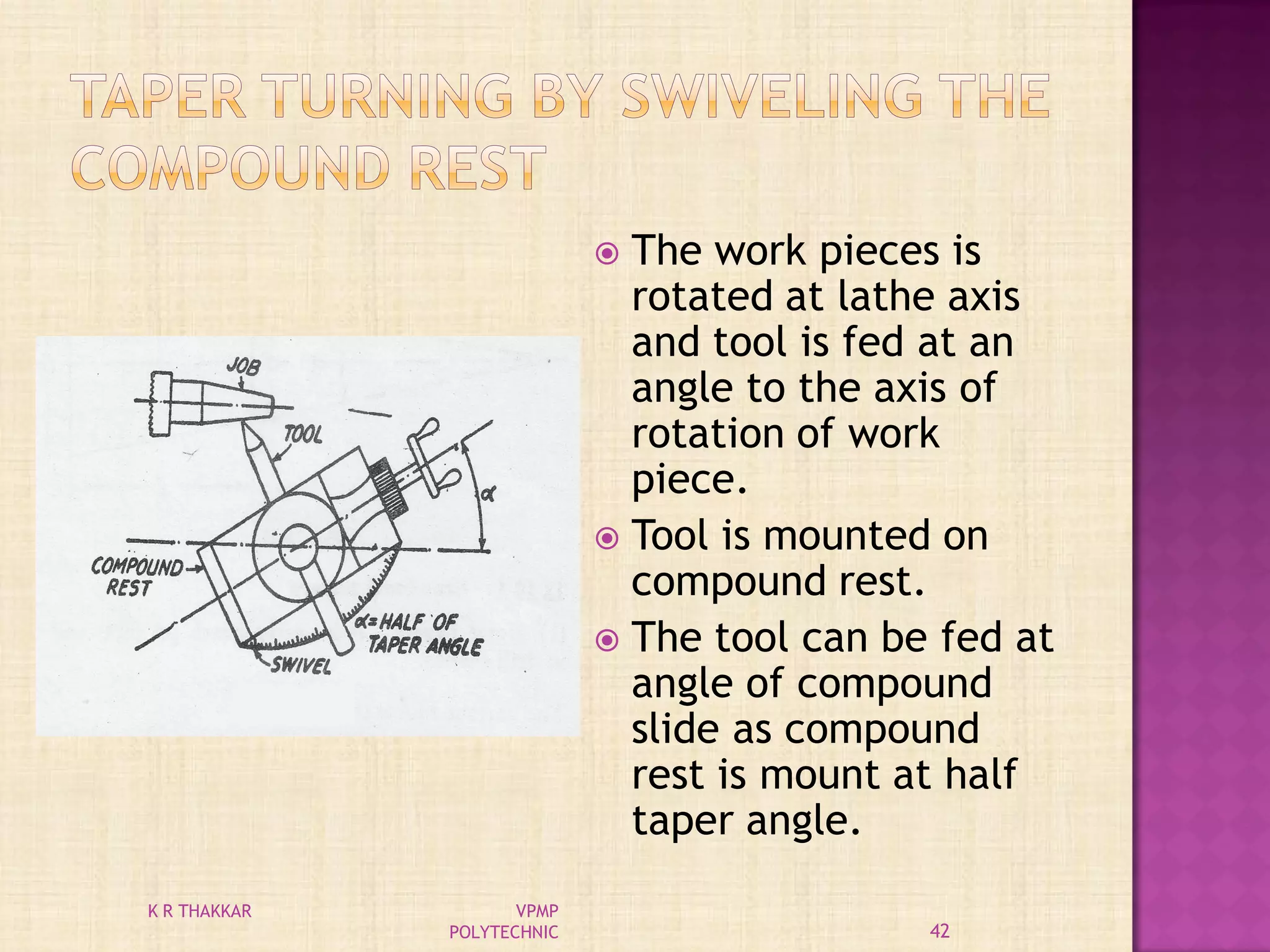  The work pieces is
rotated at lathe axis
and tool is fed at an
angle to the axis of
rotation of work
piece.
 Tool is mounted on
compound rest.
 The tool can be fed at
angle of compound
slide as compound
rest is mount at half
taper angle.
42
K R THAKKAR VPMP
POLYTECHNIC
 