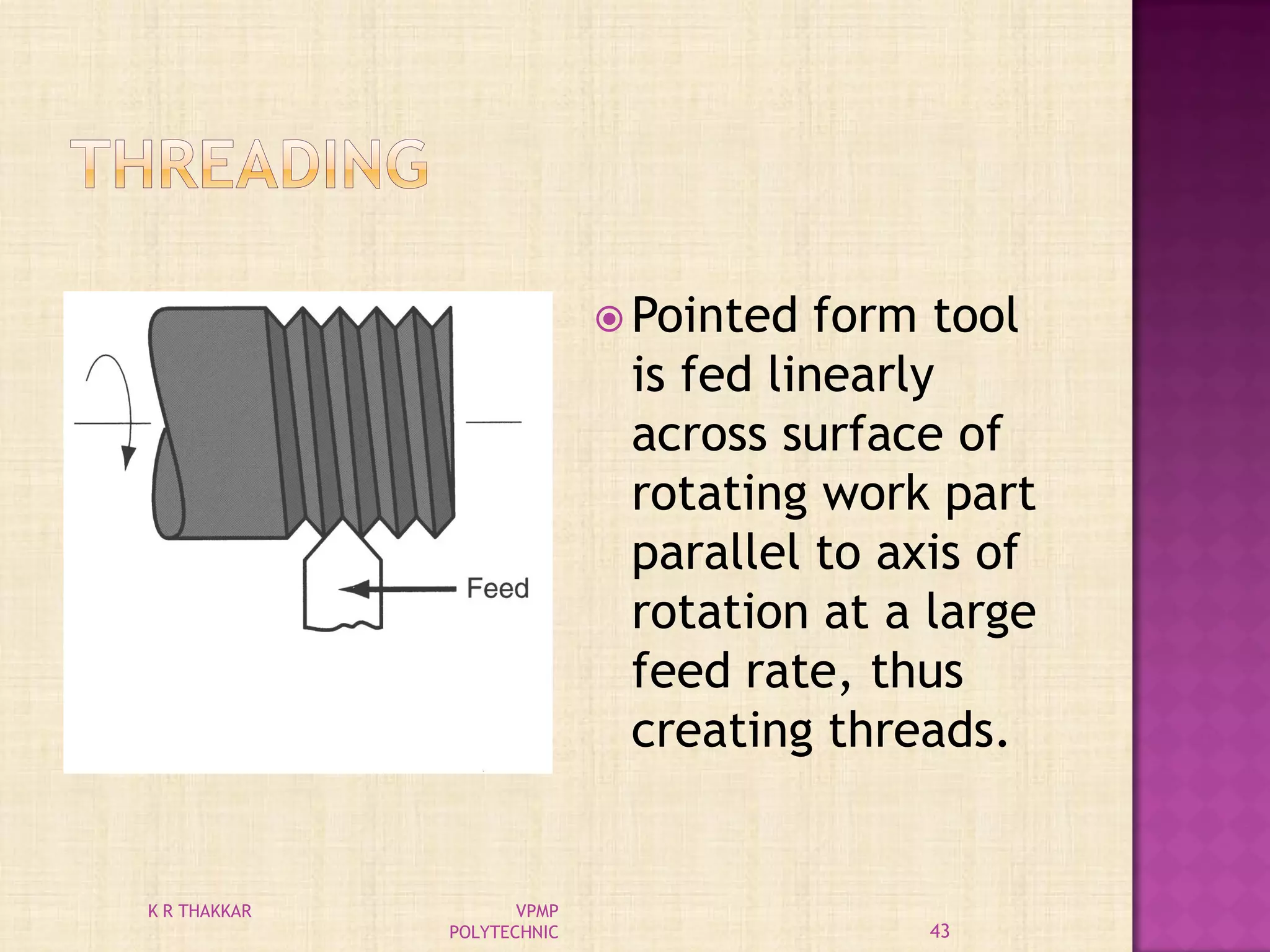  Pointed form tool
is fed linearly
across surface of
rotating work part
parallel to axis of
rotation at a large
feed rate, thus
creating threads.
43
K R THAKKAR VPMP
POLYTECHNIC
 