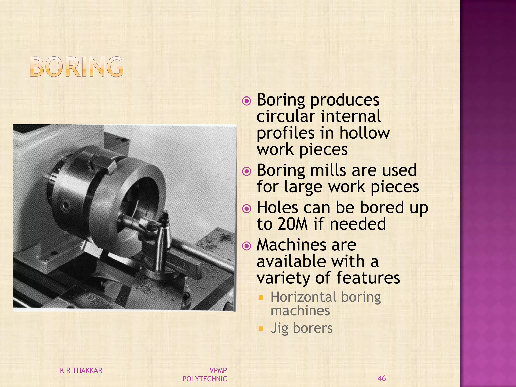  Boring produces
circular internal
profiles in hollow
work pieces
 Boring mills are used
for large work pieces
 Holes can be bored up
to 20M if needed
 Machines are
available with a
variety of features
 Horizontal boring
machines
 Jig borers
46
K R THAKKAR VPMP
POLYTECHNIC
 