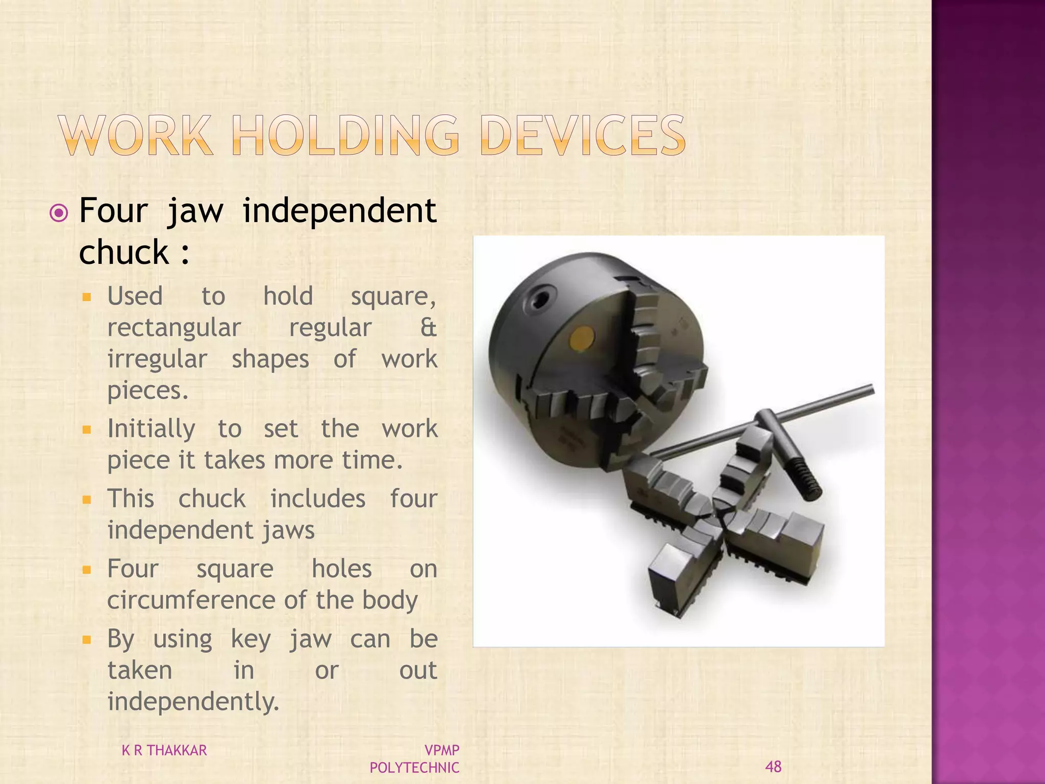  Four jaw independent
chuck :
 Used to hold square,
rectangular regular &
irregular shapes of work
pieces.
 Initially to set the work
piece it takes more time.
 This chuck includes four
independent jaws
 Four square holes on
circumference of the body
 By using key jaw can be
taken in or out
independently.
48
K R THAKKAR VPMP
POLYTECHNIC
 