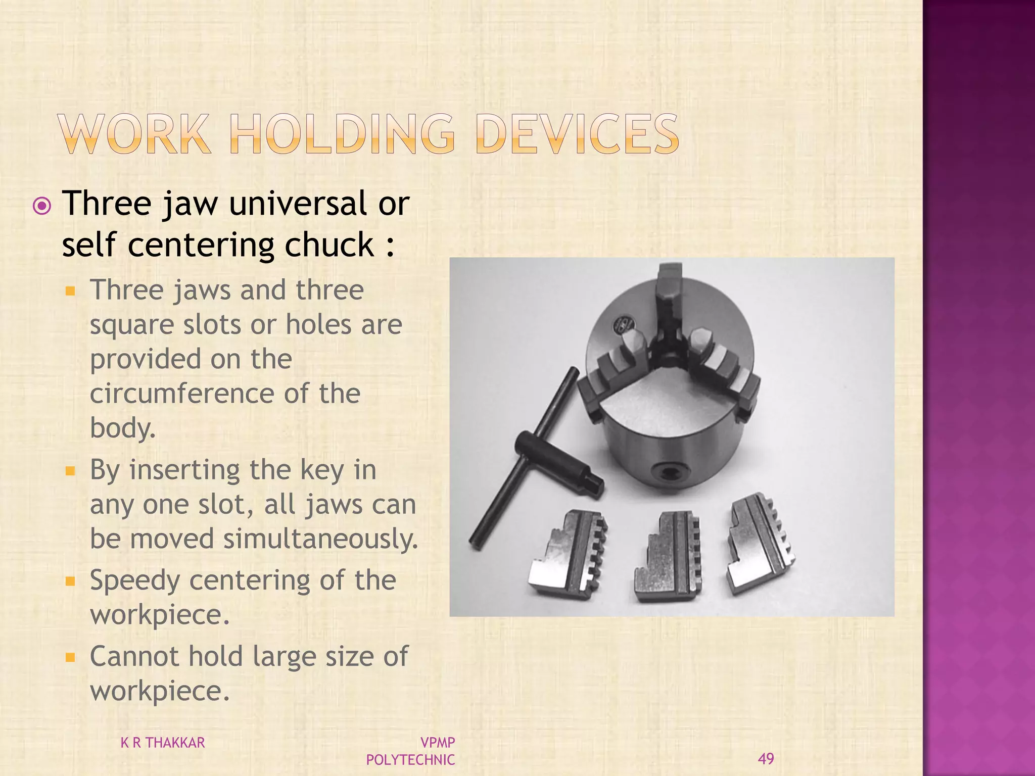  Three jaw universal or
self centering chuck :
 Three jaws and three
square slots or holes are
provided on the
circumference of the
body.
 By inserting the key in
any one slot, all jaws can
be moved simultaneously.
 Speedy centering of the
workpiece.
 Cannot hold large size of
workpiece.
49
K R THAKKAR VPMP
POLYTECHNIC
 