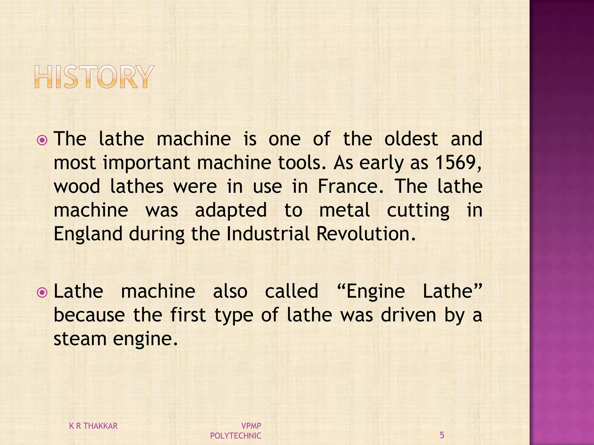  The lathe machine is one of the oldest and
most important machine tools. As early as 1569,
wood lathes were in use in France. The lathe
machine was adapted to metal cutting in
England during the Industrial Revolution.
 Lathe machine also called “Engine Lathe”
because the first type of lathe was driven by a
steam engine.
5
K R THAKKAR VPMP
POLYTECHNIC
 