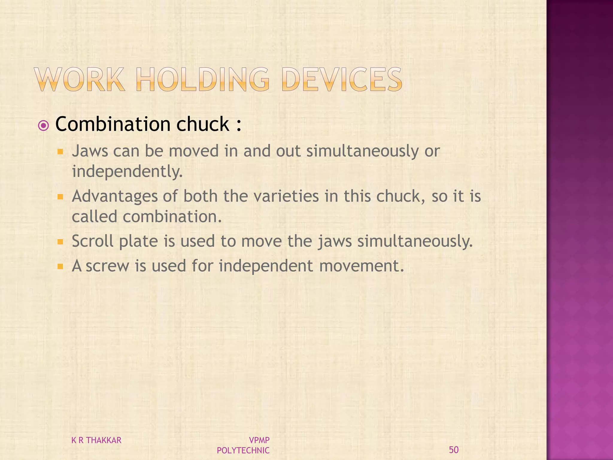  Combination chuck :
 Jaws can be moved in and out simultaneously or
independently.
 Advantages of both the varieties in this chuck, so it is
called combination.
 Scroll plate is used to move the jaws simultaneously.
 A screw is used for independent movement.
50
K R THAKKAR VPMP
POLYTECHNIC
 