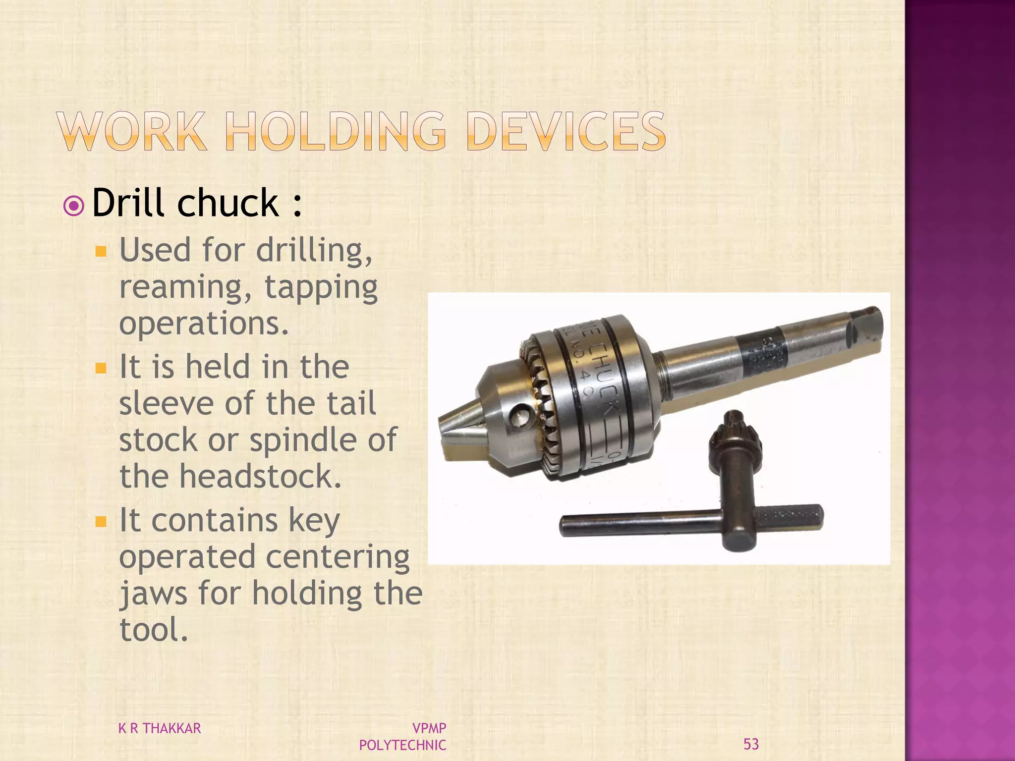  Drill chuck :
 Used for drilling,
reaming, tapping
operations.
 It is held in the
sleeve of the tail
stock or spindle of
the headstock.
 It contains key
operated centering
jaws for holding the
tool.
53
K R THAKKAR VPMP
POLYTECHNIC
 
