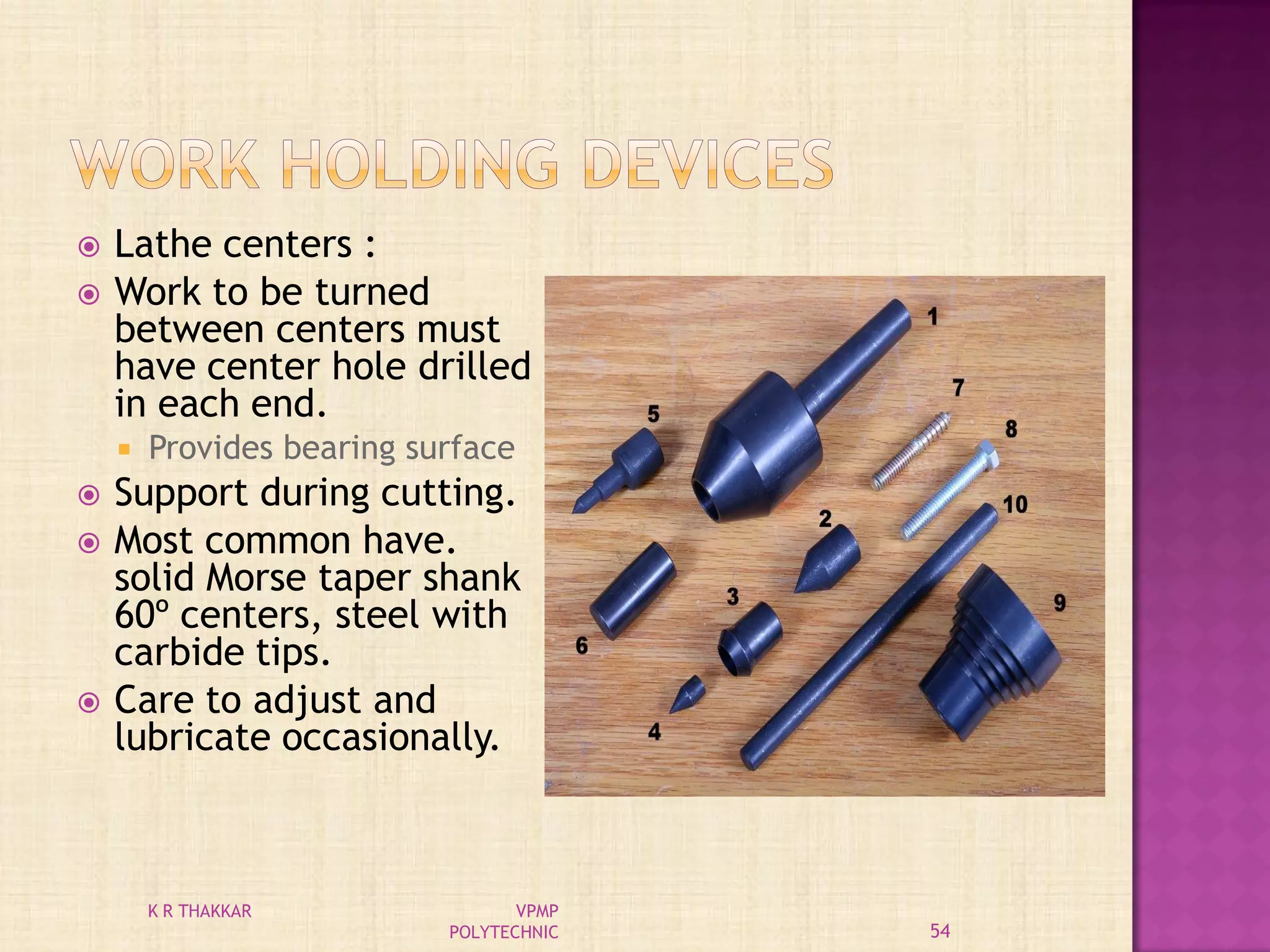  Lathe centers :
 Work to be turned
between centers must
have center hole drilled
in each end.
 Provides bearing surface
 Support during cutting.
 Most common have.
solid Morse taper shank
60º centers, steel with
carbide tips.
 Care to adjust and
lubricate occasionally.
54
K R THAKKAR VPMP
POLYTECHNIC
 