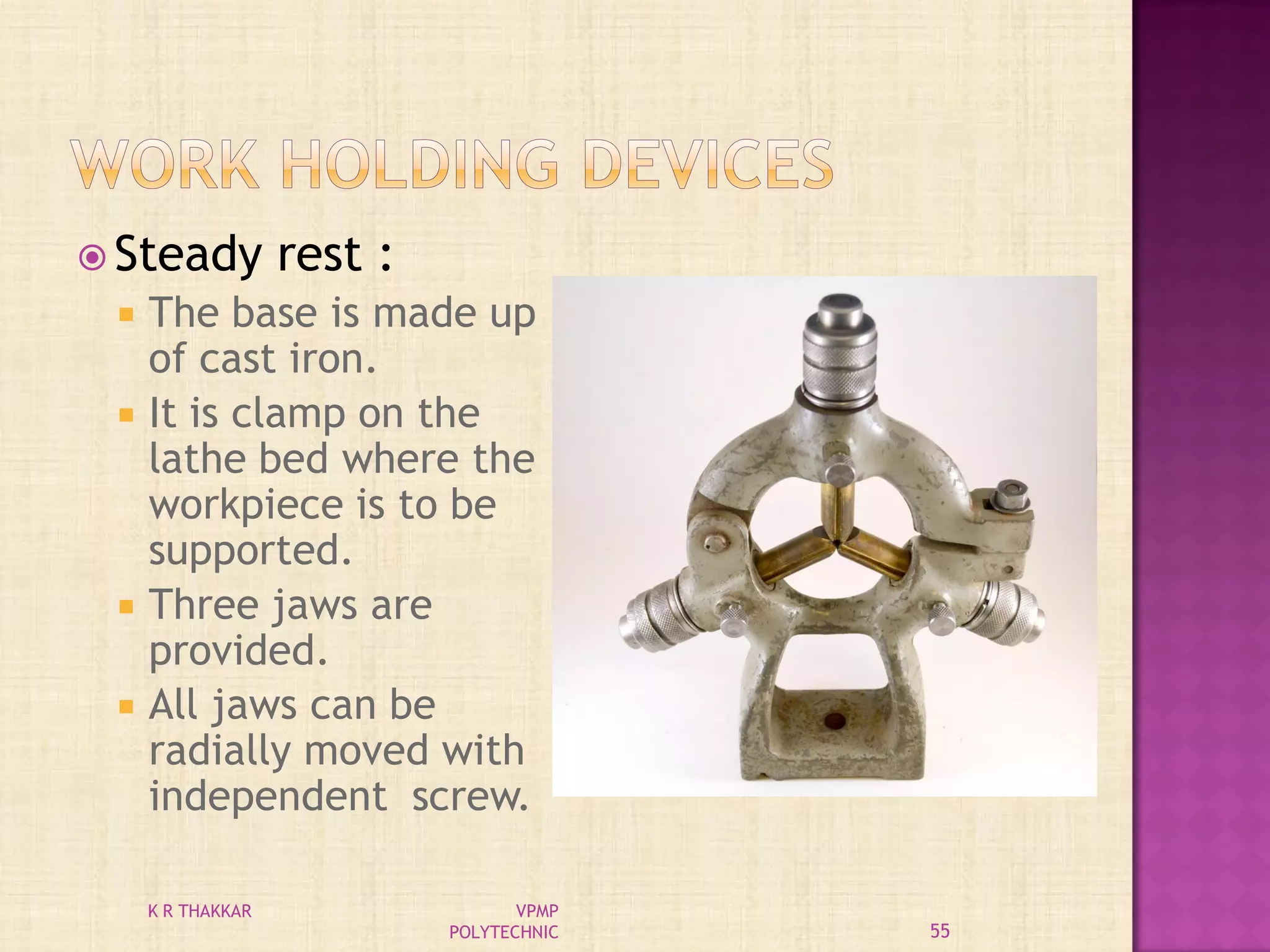  Steady rest :
 The base is made up
of cast iron.
 It is clamp on the
lathe bed where the
workpiece is to be
supported.
 Three jaws are
provided.
 All jaws can be
radially moved with
independent screw.
55
K R THAKKAR VPMP
POLYTECHNIC
 