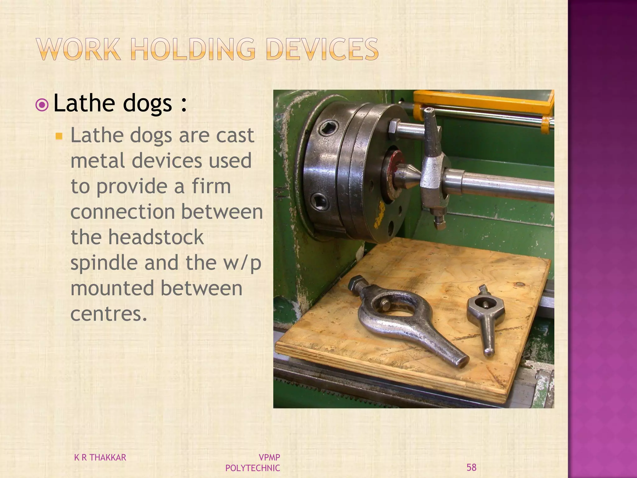 Lathe dogs :
 Lathe dogs are cast
metal devices used
to provide a firm
connection between
the headstock
spindle and the w/p
mounted between
centres.
58
K R THAKKAR VPMP
POLYTECHNIC
 