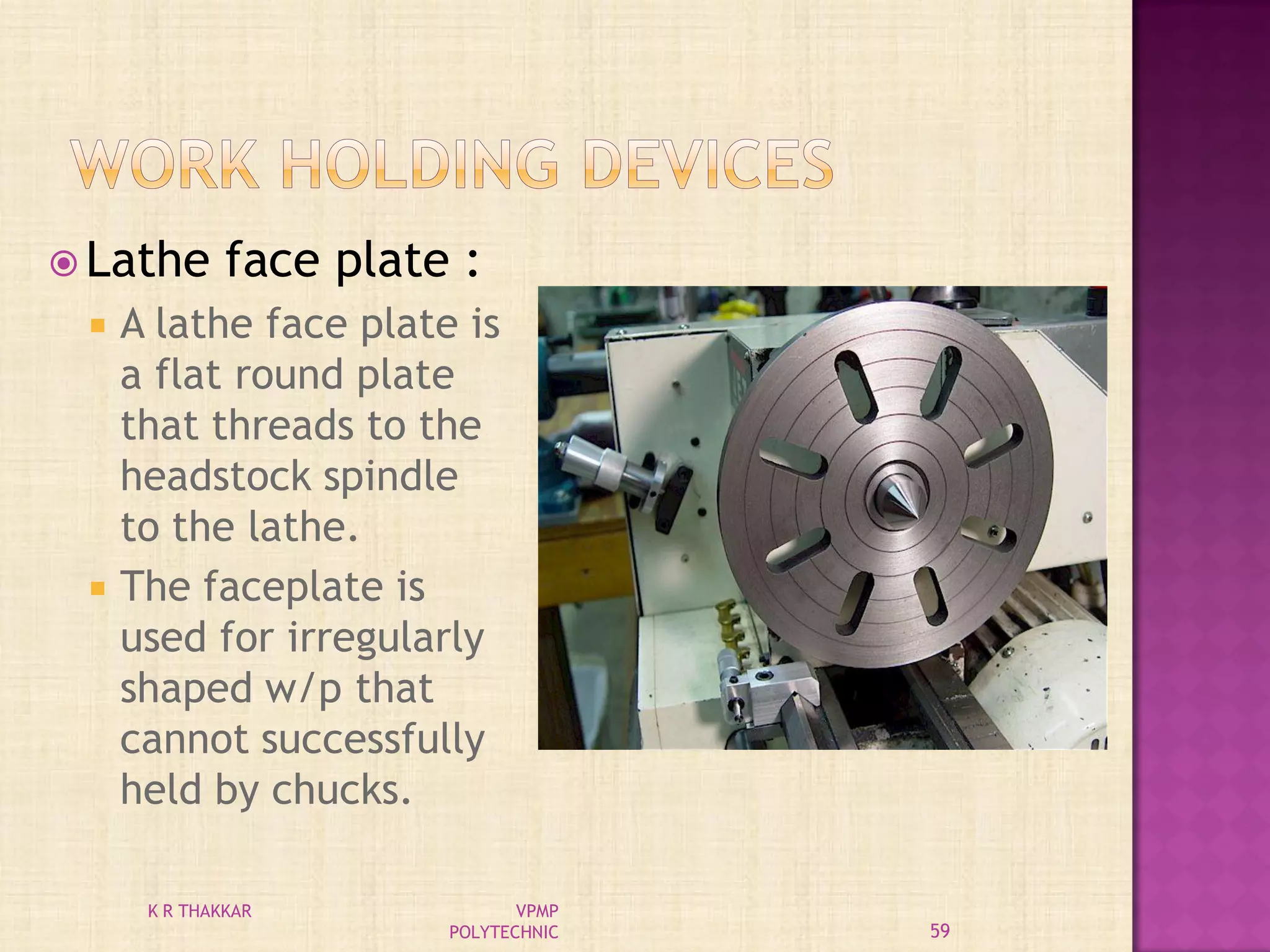  Lathe face plate :
 A lathe face plate is
a flat round plate
that threads to the
headstock spindle
to the lathe.
 The faceplate is
used for irregularly
shaped w/p that
cannot successfully
held by chucks.
59
K R THAKKAR VPMP
POLYTECHNIC
 