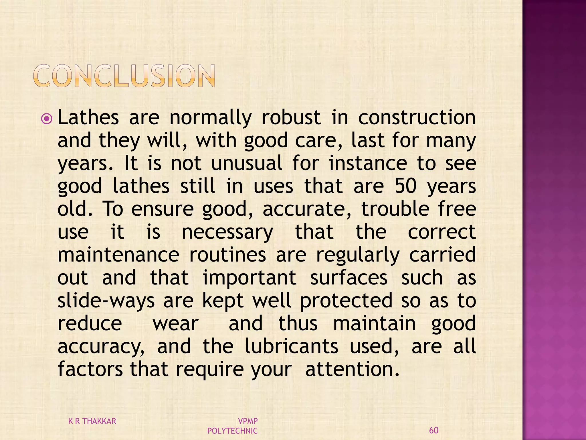  Lathes are normally robust in construction
and they will, with good care, last for many
years. It is not unusual for instance to see
good lathes still in uses that are 50 years
old. To ensure good, accurate, trouble free
use it is necessary that the correct
maintenance routines are regularly carried
out and that important surfaces such as
slide-ways are kept well protected so as to
reduce wear and thus maintain good
accuracy, and the lubricants used, are all
factors that require your attention.
60
K R THAKKAR VPMP
POLYTECHNIC
 